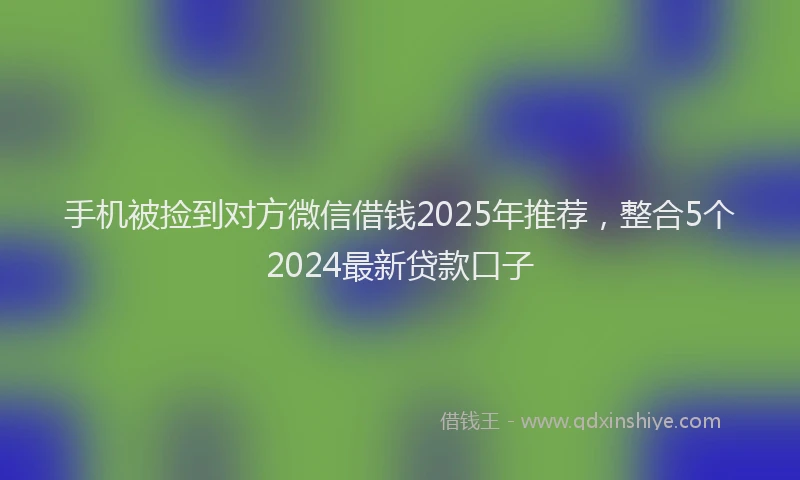 手机被捡到对方微信借钱2025年推荐，整合5个2024最新贷款口子