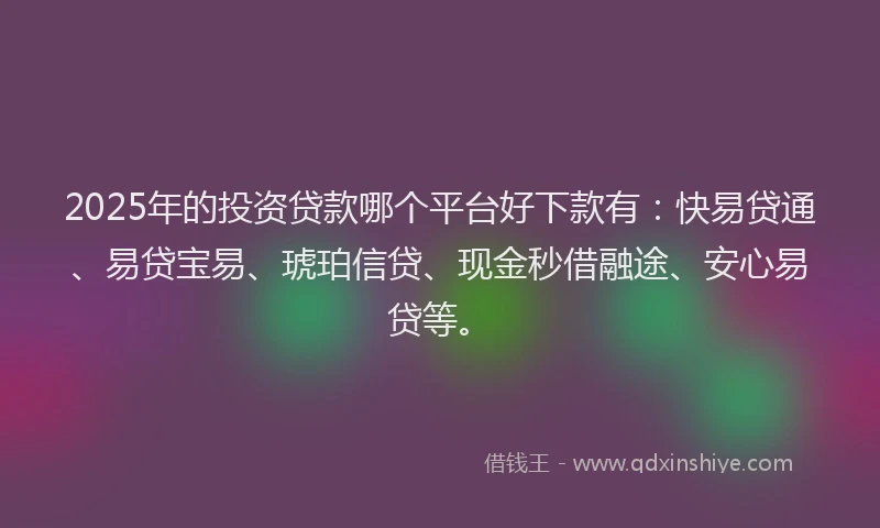 2025年的投资贷款哪个平台好下款有：快易贷通、易贷宝易、琥珀信贷、现金秒借融途、安心易贷等。