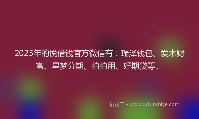 2025年的悦借钱官方微信有：瑞泽钱包、爱木财富、星梦分期、拍拍用、好期贷等。