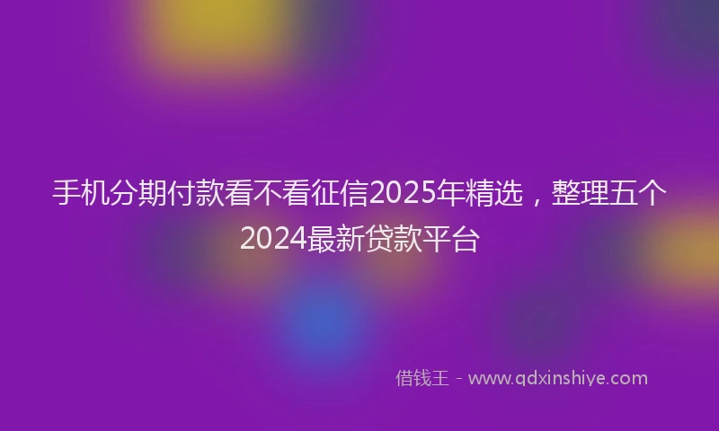 手机分期付款看不看征信2025年精选，整理五个2024最新贷款平台