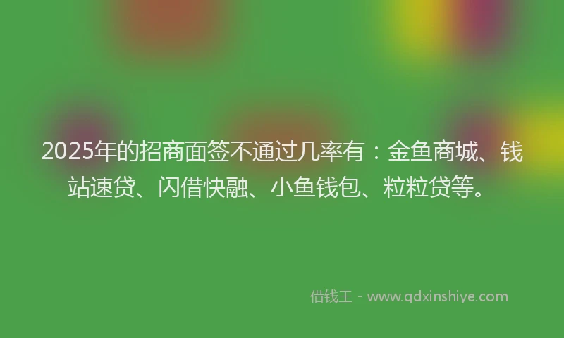 2025年的招商面签不通过几率有：金鱼商城、钱站速贷、闪借快融、小鱼钱包、粒粒贷等。