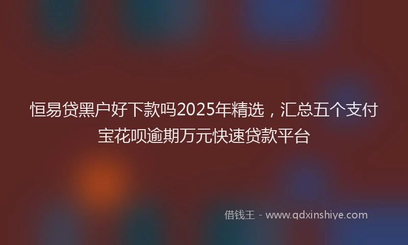 恒易贷黑户好下款吗2025年精选，汇总五个支付宝花呗逾期万元快速贷款平台
