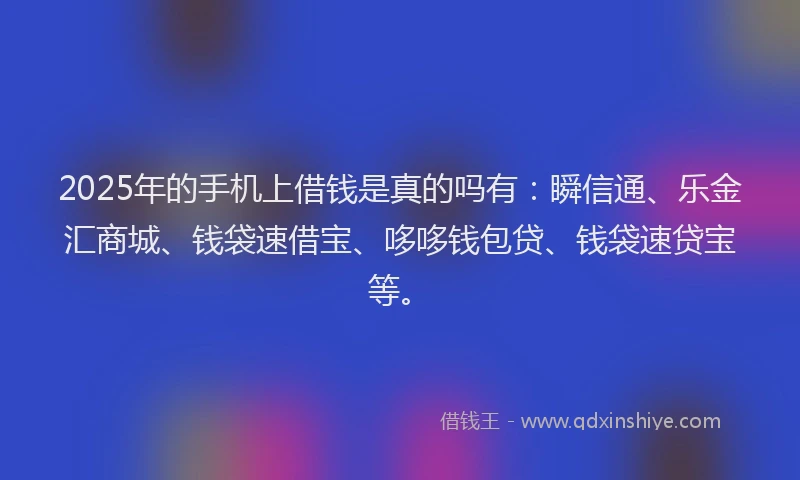 2025年的手机上借钱是真的吗有：瞬信通、乐金汇商城、钱袋速借宝、哆哆钱包贷、钱袋速贷宝等。