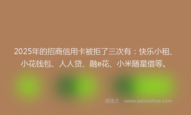 2025年的招商信用卡被拒了三次有：快乐小租、小花钱包、人人贷、融e花、小米随星借等。