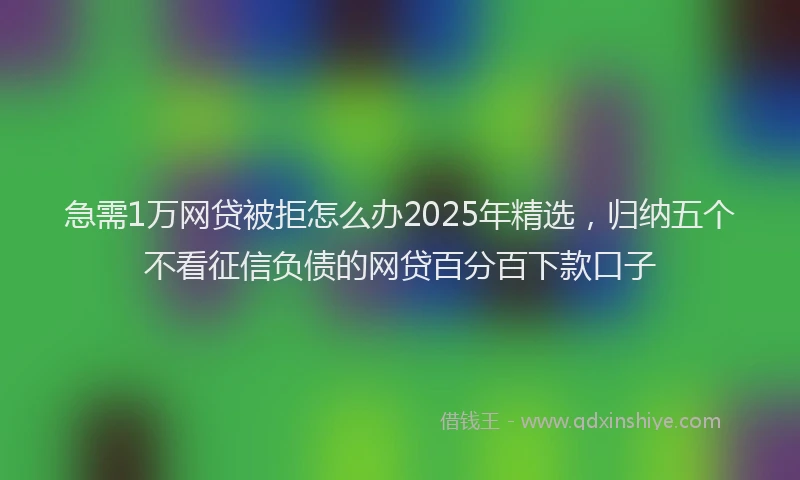 急需1万网贷被拒怎么办2025年精选，归纳五个不看征信负债的网贷百分百下款口子
