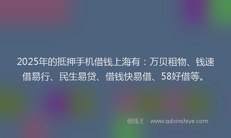 2025年的抵押手机借钱上海有：万贝租物、钱速借易行、民生易贷、借钱快易借、58好借等。