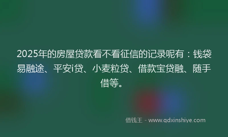 2025年的房屋贷款看不看征信的记录呢有：钱袋易融途、平安i贷、小麦粒贷、借款宝贷融、随手借等。