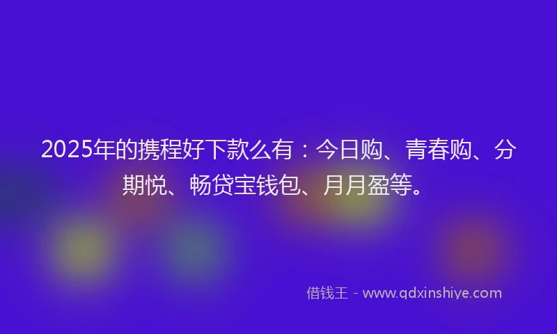 2025年的携程好下款么有：今日购、青春购、分期悦、畅贷宝钱包、月月盈等。
