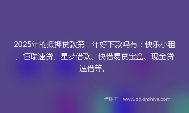 2025年的抵押贷款第二年好下款吗有：快乐小租、恒瑞速贷、星梦借款、快借易贷宝盒、现金贷速借等。