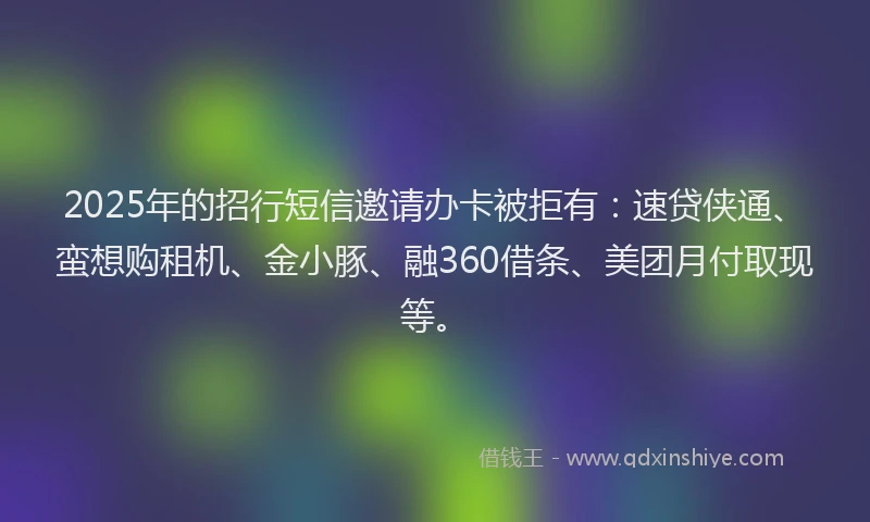 2025年的招行短信邀请办卡被拒有：速贷侠通、蛮想购租机、金小豚、融360借条、美团月付取现等。