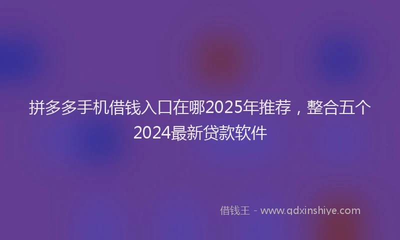 拼多多手机借钱入口在哪2025年推荐，整合五个2024最新贷款软件