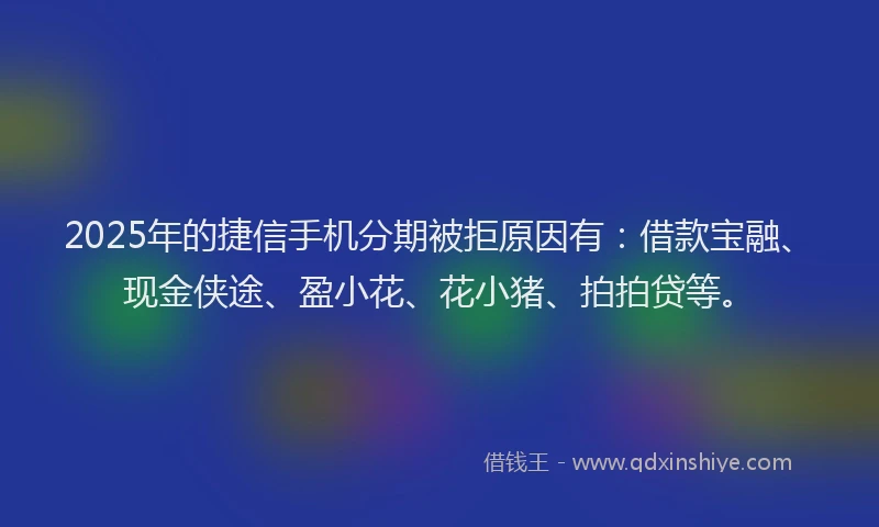 2025年的捷信手机分期被拒原因有：借款宝融、现金侠途、盈小花、花小猪、拍拍贷等。