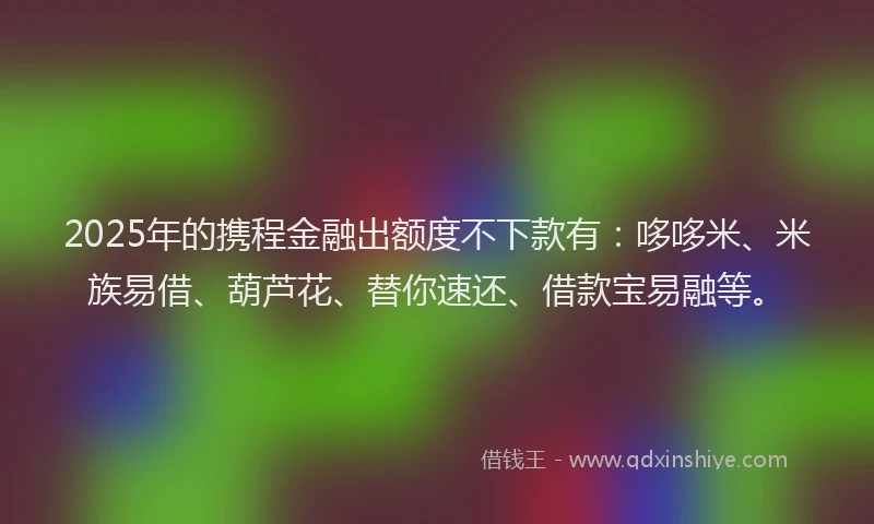 2025年的携程金融出额度不下款有：哆哆米、米族易借、葫芦花、替你速还、借款宝易融等。