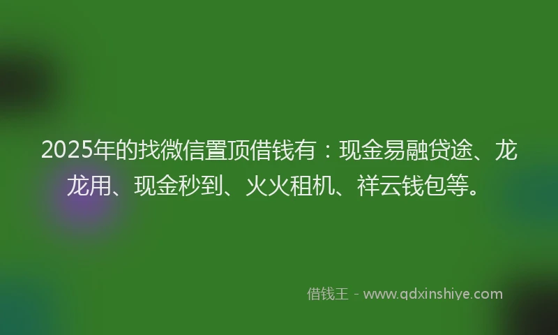 2025年的找微信置顶借钱有：现金易融贷途、龙龙用、现金秒到、火火租机、祥云钱包等。