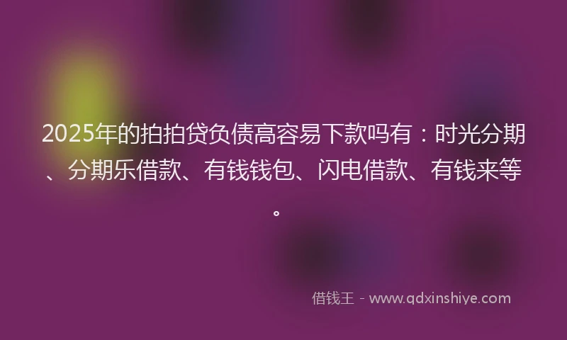 2025年的拍拍贷负债高容易下款吗有：时光分期、分期乐借款、有钱钱包、闪电借款、有钱来等。