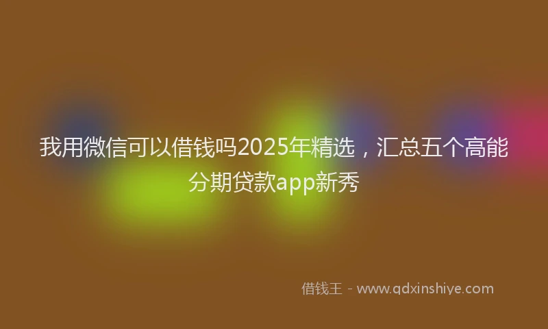 我用微信可以借钱吗2025年精选，汇总五个高能分期贷款app新秀