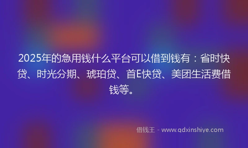 2025年的急用钱什么平台可以借到钱有：省时快贷、时光分期、琥珀贷、首E快贷、美团生活费借钱等。