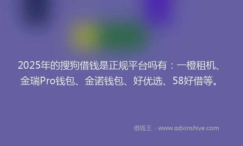 2025年的搜狗借钱是正规平台吗有：一橙租机、金瑞Pro钱包、金诺钱包、好优选、58好借等。
