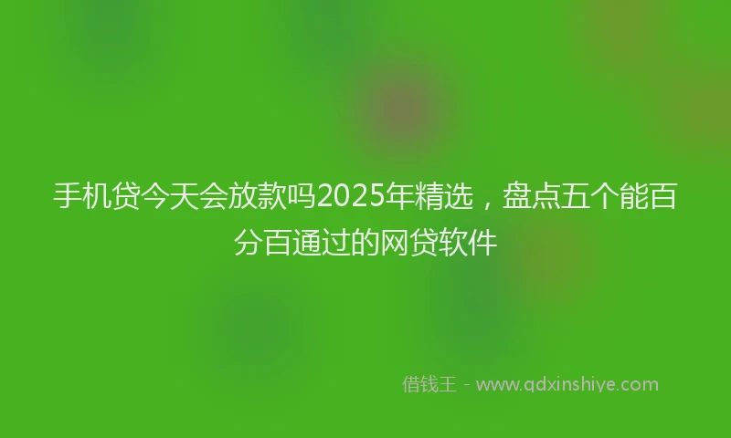 手机贷今天会放款吗2025年精选，盘点五个能百分百通过的网贷软件