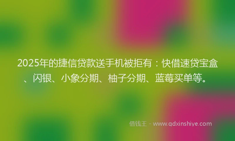 2025年的捷信贷款送手机被拒有：快借速贷宝盒、闪银、小象分期、柚子分期、蓝莓买单等。