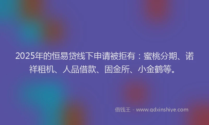 2025年的恒易贷线下申请被拒有：蜜桃分期、诺祥租机、人品借款、固金所、小金鹤等。