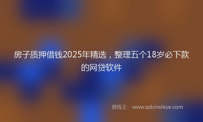 房子质押借钱2025年精选，整理五个18岁必下款的网贷软件