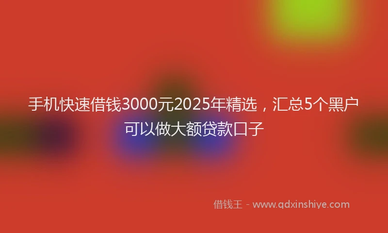 手机快速借钱3000元2025年精选，汇总5个黑户可以做大额贷款口子