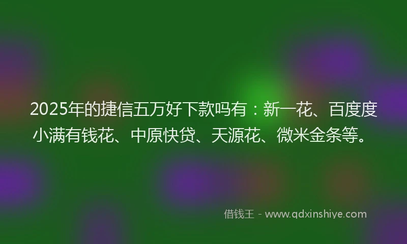 2025年的捷信五万好下款吗有：新一花、百度度小满有钱花、中原快贷、天源花、微米金条等。