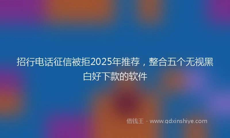 招行电话征信被拒2025年推荐，整合五个无视黑白好下款的软件