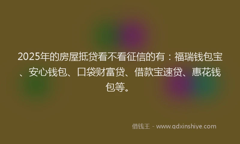 2025年的房屋抵贷看不看征信的有：福瑞钱包宝、安心钱包、口袋财富贷、借款宝速贷、惠花钱包等。