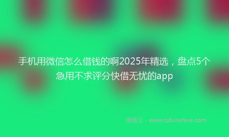 手机用微信怎么借钱的啊2025年精选，盘点5个急用不求评分快借无忧的app