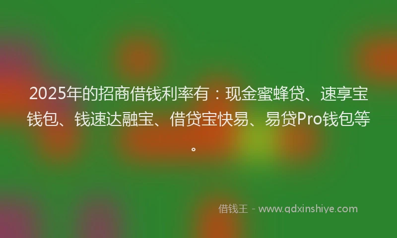 2025年的招商借钱利率有：现金蜜蜂贷、速享宝钱包、钱速达融宝、借贷宝快易、易贷Pro钱包等。