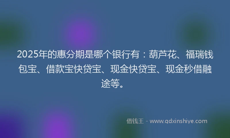 2025年的惠分期是哪个银行有：葫芦花、福瑞钱包宝、借款宝快贷宝、现金快贷宝、现金秒借融途等。