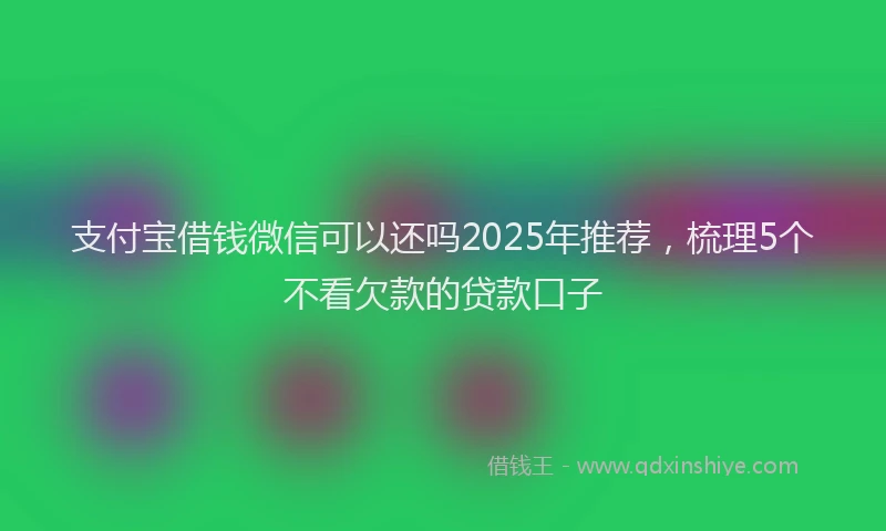 支付宝借钱微信可以还吗2025年推荐，梳理5个不看欠款的贷款口子