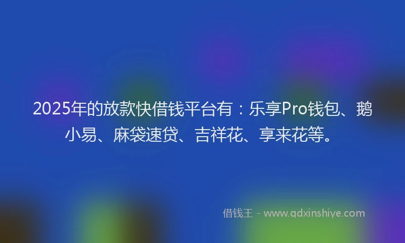 2025年的放款快借钱平台有：乐享Pro钱包、鹅小易、麻袋速贷、吉祥花、享来花等。