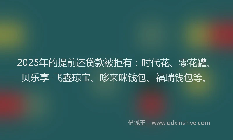 2025年的提前还贷款被拒有：时代花、零花罐、贝乐享-飞鑫琼宝、哆来咪钱包、福瑞钱包等。
