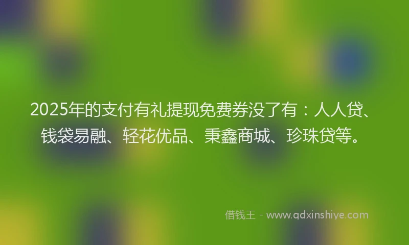 2025年的支付有礼提现免费券没了有：人人贷、钱袋易融、轻花优品、秉鑫商城、珍珠贷等。