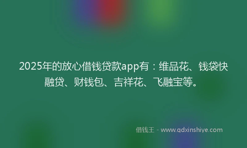 2025年的放心借钱贷款app有：维品花、钱袋快融贷、财钱包、吉祥花、飞融宝等。
