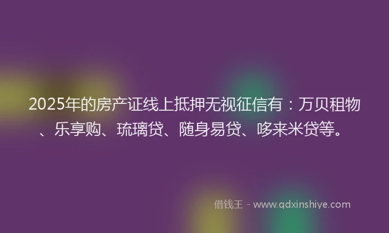 2025年的房产证线上抵押无视征信有：万贝租物、乐享购、琉璃贷、随身易贷、哆来米贷等。