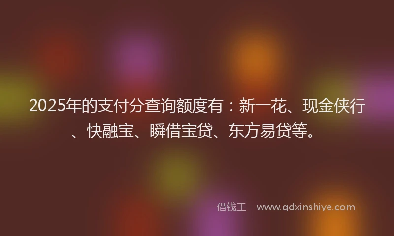 2025年的支付分查询额度有：新一花、现金侠行、快融宝、瞬借宝贷、东方易贷等。