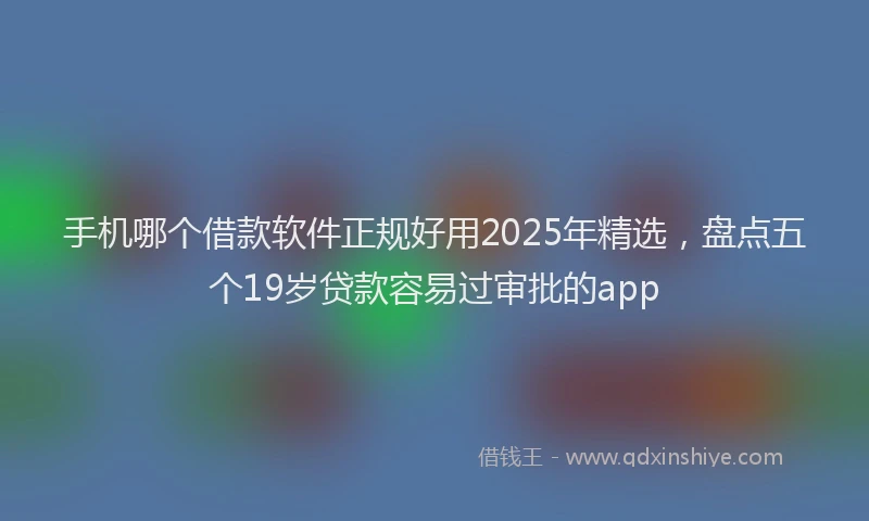 手机哪个借款软件正规好用2025年精选，盘点五个19岁贷款容易过审批的app