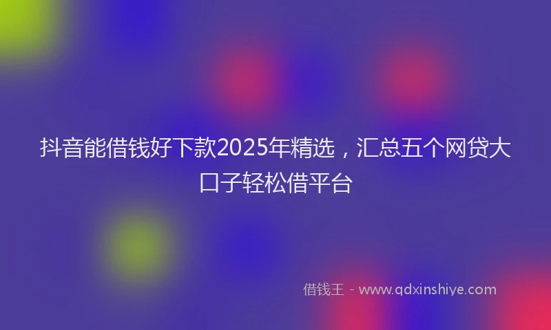抖音能借钱好下款2025年精选，汇总五个网贷大口子轻松借平台