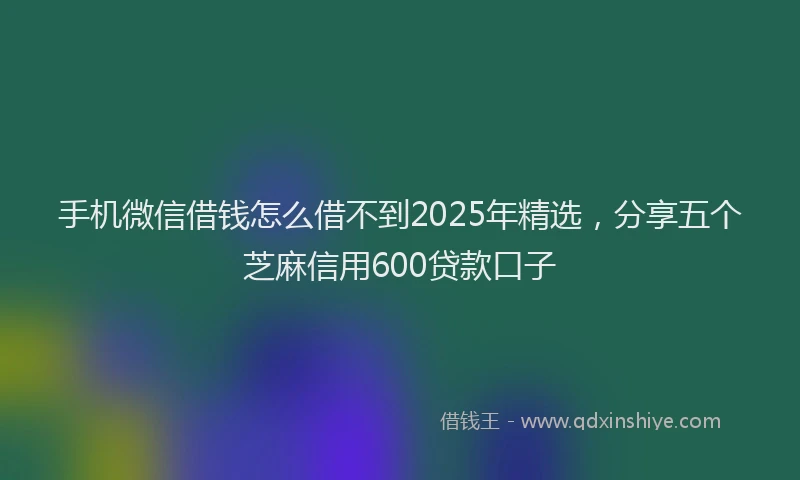手机微信借钱怎么借不到2025年精选，分享五个芝麻信用600贷款口子