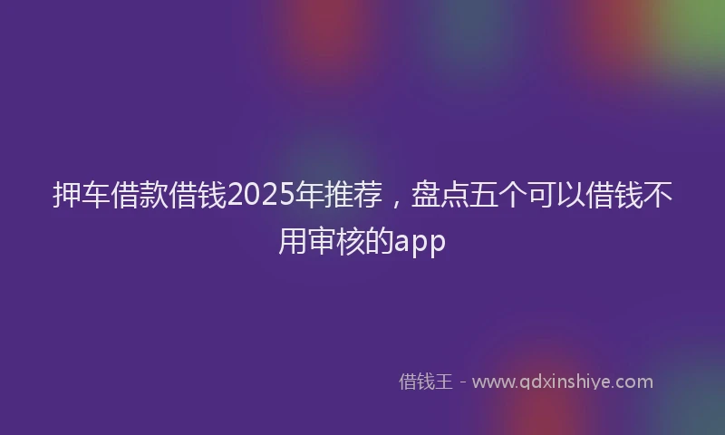 押车借款借钱2025年推荐，盘点五个可以借钱不用审核的app