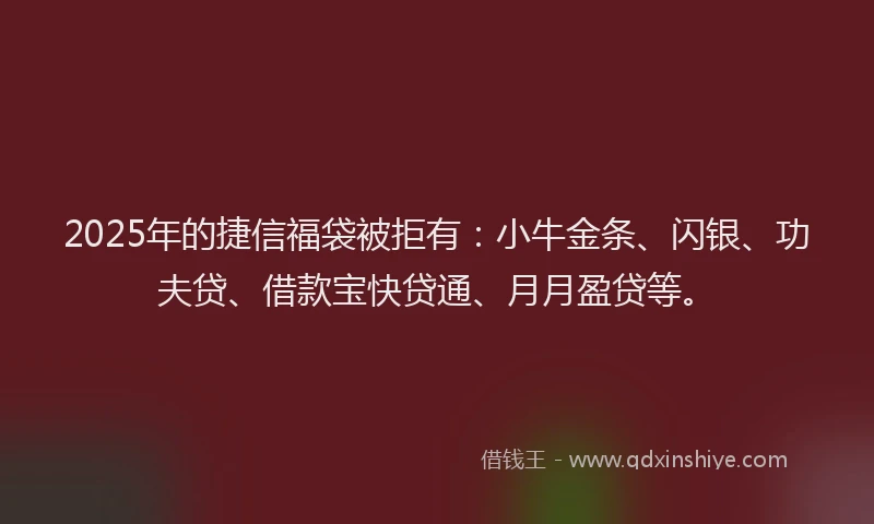 2025年的捷信福袋被拒有：小牛金条、闪银、功夫贷、借款宝快贷通、月月盈贷等。