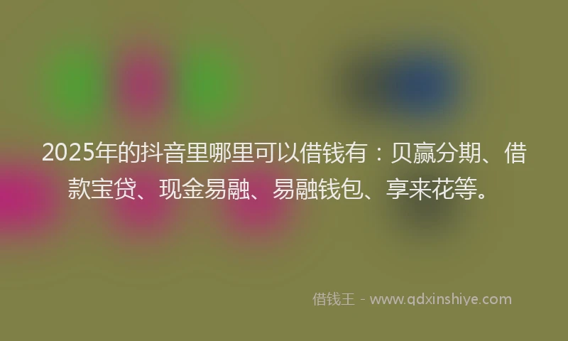 2025年的抖音里哪里可以借钱有：贝赢分期、借款宝贷、现金易融、易融钱包、享来花等。