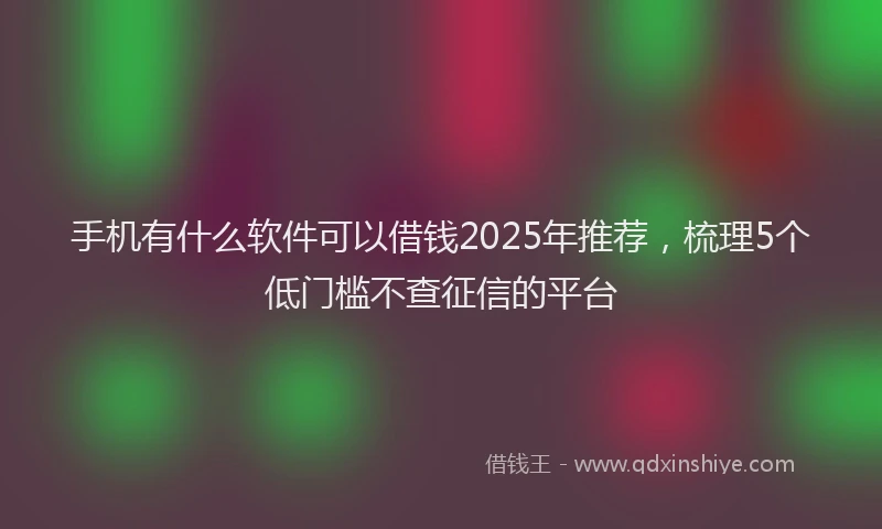 手机有什么软件可以借钱2025年推荐，梳理5个低门槛不查征信的平台