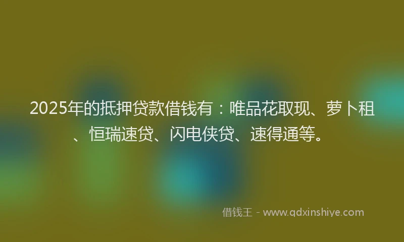 2025年的抵押贷款借钱有：唯品花取现、萝卜租、恒瑞速贷、闪电侠贷、速得通等。