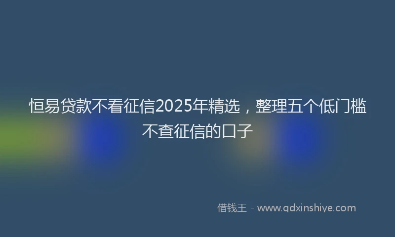 恒易贷款不看征信2025年精选，整理五个低门槛不查征信的口子