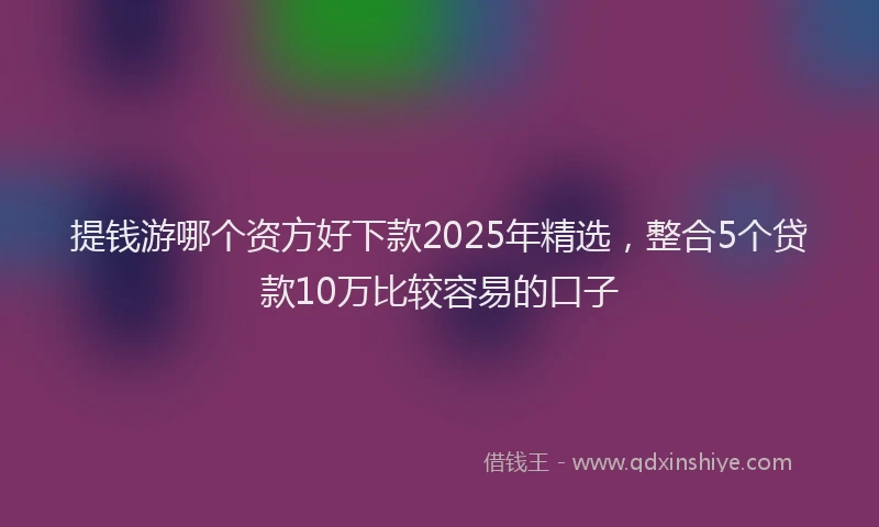 提钱游哪个资方好下款2025年精选，整合5个贷款10万比较容易的口子